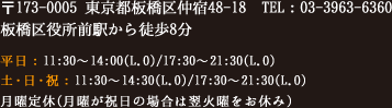 〒173-0005 東京都板橋区仲宿48-18　TEL：03-3963-6360　板橋区役所前駅から徒歩8分　平日：11:30～14:00(L.O)/17:30～21:30(L.O)  土・日・祝：11:30～14:30(L.O)/17:30～21:30(L.O)  月曜定休（月曜が定休の場合は翌火曜日をお休み）